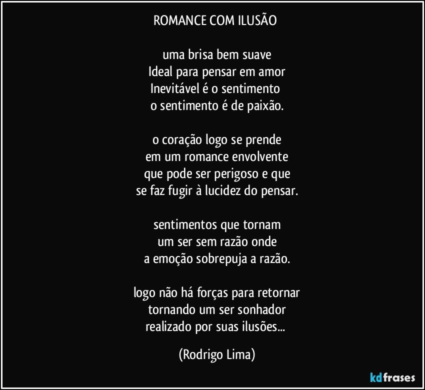 ROMANCE COM ILUSÃO 

uma brisa bem suave
Ideal para pensar em amor
Inevitável é o sentimento 
o sentimento é de paixão.

o coração logo se prende
em um romance envolvente
que pode ser perigoso e que
se faz fugir à lucidez do pensar.

sentimentos que tornam
um ser sem razão onde
a emoção sobrepuja a razão.

logo não há forças para retornar
tornando um ser sonhador
realizado por suas ilusões... (Rodrigo Lima)