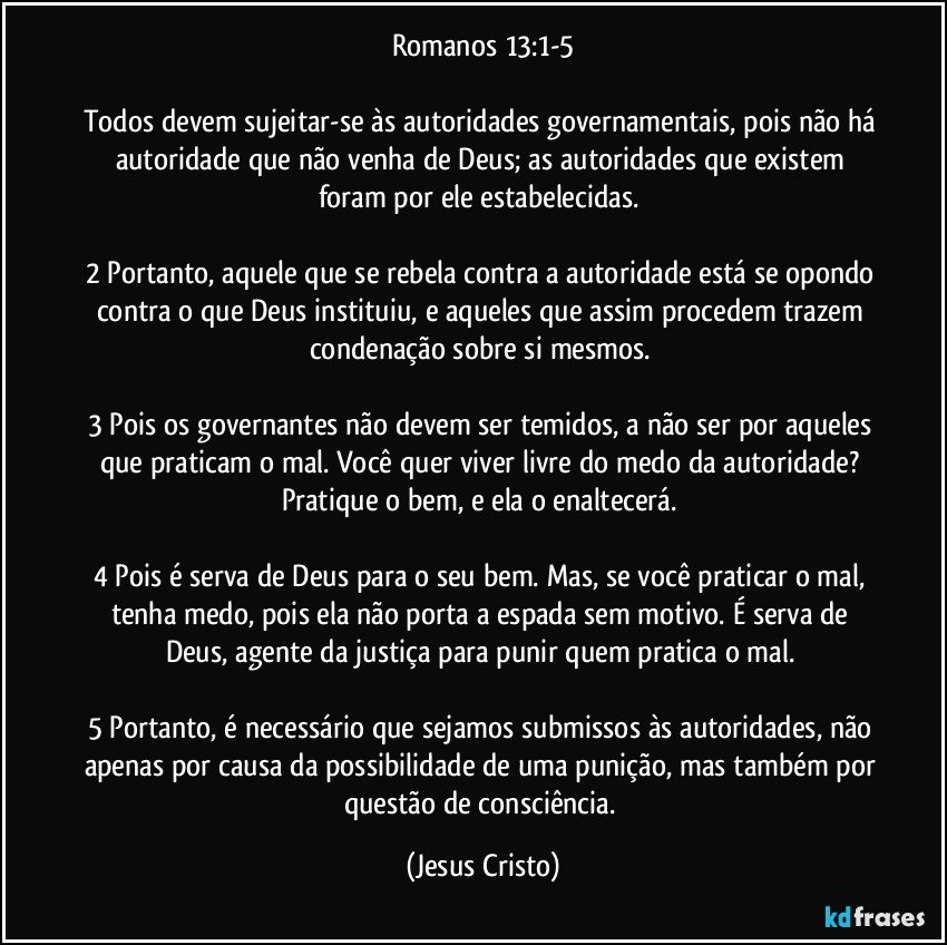 Romanos 13:1-5

Todos devem sujeitar-se às autoridades governamentais, pois não há autoridade que não venha de Deus; as autoridades que existem foram por ele estabelecidas. 

2 Portanto, aquele que se rebela contra a autoridade está se opondo contra o que Deus instituiu, e aqueles que assim procedem trazem condenação sobre si mesmos. 

3 Pois os governantes não devem ser temidos, a não ser por aqueles que praticam o mal. Você quer viver livre do medo da autoridade? Pratique o bem, e ela o enaltecerá. 

4 Pois é serva de Deus para o seu bem. Mas, se você praticar o mal, tenha medo, pois ela não porta a espada sem motivo. É serva de Deus, agente da justiça para punir quem pratica o mal. 

5 Portanto, é necessário que sejamos submissos às autoridades, não apenas por causa da possibilidade de uma punição, mas também por questão de consciência. (Jesus Cristo)