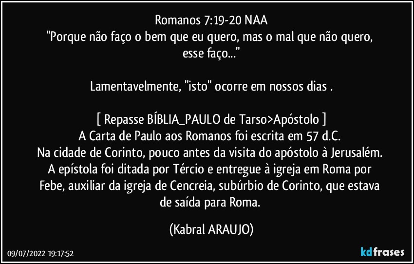 Romanos 7:19-20 NAA
"Porque não faço o bem que eu quero, mas o mal que não quero, esse faço..."

Lamentavelmente, "isto" ocorre em nossos dias .

[ Repasse BÍBLIA_PAULO de Tarso>Apóstolo ]
A Carta de Paulo aos Romanos foi escrita em 57 d.C. 
Na cidade de Corinto, pouco antes da visita do apóstolo à Jerusalém. 
A epístola foi ditada por Tércio e entregue à igreja em Roma por Febe, auxiliar da igreja de Cencreia, subúrbio de Corinto, que estava de saída para Roma. (KABRAL ARAUJO)