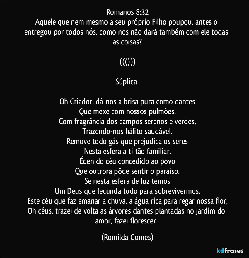 Romanos 8:32
Aquele que nem mesmo a seu próprio Filho poupou, antes o entregou por todos nós, como nos não dará também com ele todas as coisas?

((()))

Súplica 

Oh Criador, dá-nos a brisa pura como dantes
Que mexe com nossos pulmões,
Com fragrância dos campos serenos e verdes,
Trazendo-nos hálito saudável.
Remove todo gás que prejudica os seres
Nesta esfera a ti tão familiar,
Éden do céu concedido ao povo
Que outrora pôde sentir o paraíso.
Se nesta esfera de luz temos
Um Deus que fecunda tudo para sobrevivermos,
Este céu que faz emanar a chuva, a água rica para regar nossa flor,
Oh céus, trazei de volta as árvores dantes plantadas no jardim do amor, fazei florescer. (Romilda Gomes)