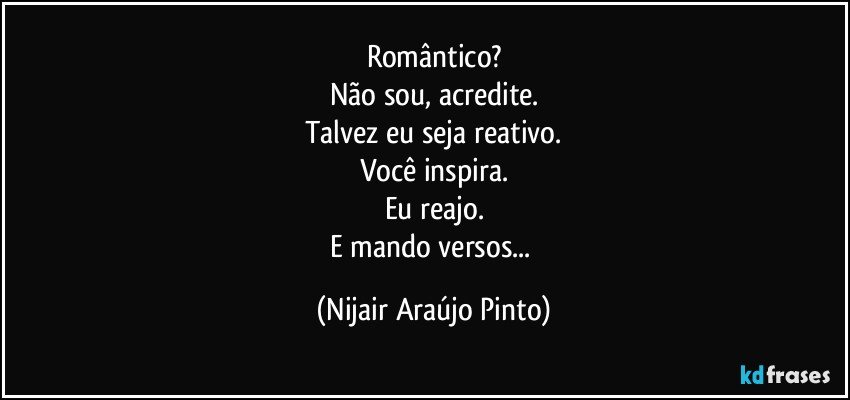 Romântico?
Não sou, acredite.
Talvez eu seja reativo.
Você inspira.
Eu reajo.
E mando versos... (Nijair Araújo Pinto)