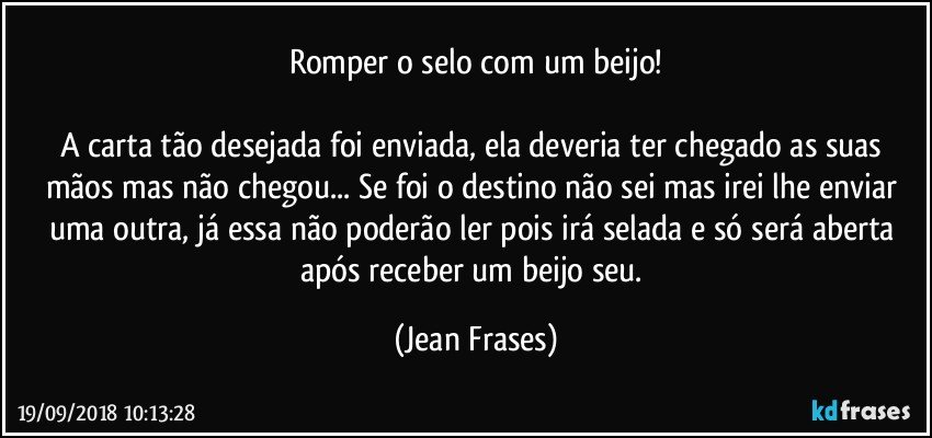 Romper o selo com um beijo!

A carta tão desejada foi enviada, ela deveria ter chegado as suas mãos mas não chegou... Se foi o destino não sei mas irei lhe enviar uma outra, já essa não poderão ler pois irá selada e só será aberta após receber um beijo seu. (Jean Frases)