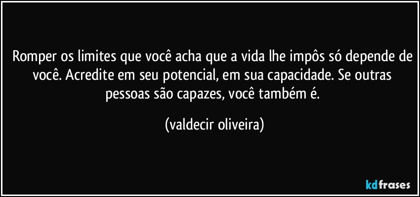 Romper os limites que você acha que a vida lhe impôs só depende de você. Acredite em seu potencial, em sua capacidade. Se outras pessoas são capazes, você também é. (valdecir oliveira)