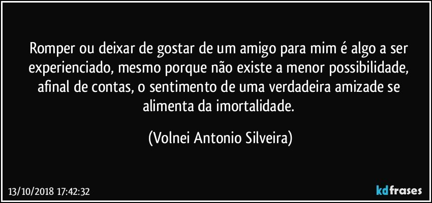 Romper ou deixar de gostar de um amigo para mim é algo a ser experienciado, mesmo porque não existe a menor possibilidade, afinal de contas, o sentimento de uma verdadeira amizade se alimenta da imortalidade. (Volnei Antonio Silveira)