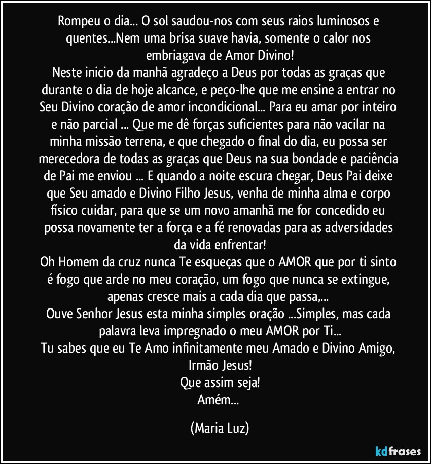 Rompeu o dia... O sol saudou-nos com seus raios luminosos e quentes...Nem uma brisa suave havia, somente o calor nos embriagava de Amor Divino!
Neste inicio da manhã agradeço a Deus por todas as graças que durante o dia de hoje alcance, e peço-lhe que me ensine a entrar no Seu Divino coração de amor incondicional... Para eu amar por inteiro e não parcial ... Que me dê forças suficientes para não vacilar na minha missão terrena, e que chegado o final  do dia, eu possa ser merecedora de todas as graças que Deus na sua bondade e paciência de Pai me enviou ... E quando a noite escura chegar, Deus Pai deixe que Seu amado e Divino Filho Jesus, venha de minha alma e corpo físico cuidar, para que se um novo amanhã me for concedido eu possa novamente ter a força e a fé renovadas para as adversidades da vida enfrentar!
Oh Homem da cruz nunca Te esqueças que o AMOR que por ti sinto é fogo que arde no meu coração, um fogo que nunca se extingue, apenas cresce mais a cada dia que passa,... 
Ouve Senhor Jesus esta minha simples oração ...Simples, mas cada palavra leva impregnado o meu AMOR por Ti...
Tu sabes que eu Te Amo infinitamente meu Amado e Divino Amigo, Irmão Jesus!
Que assim seja!
Amém... (Maria Luz)