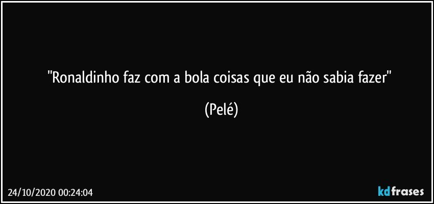 "Ronaldinho faz com a bola coisas que eu não sabia fazer" (Pelé)