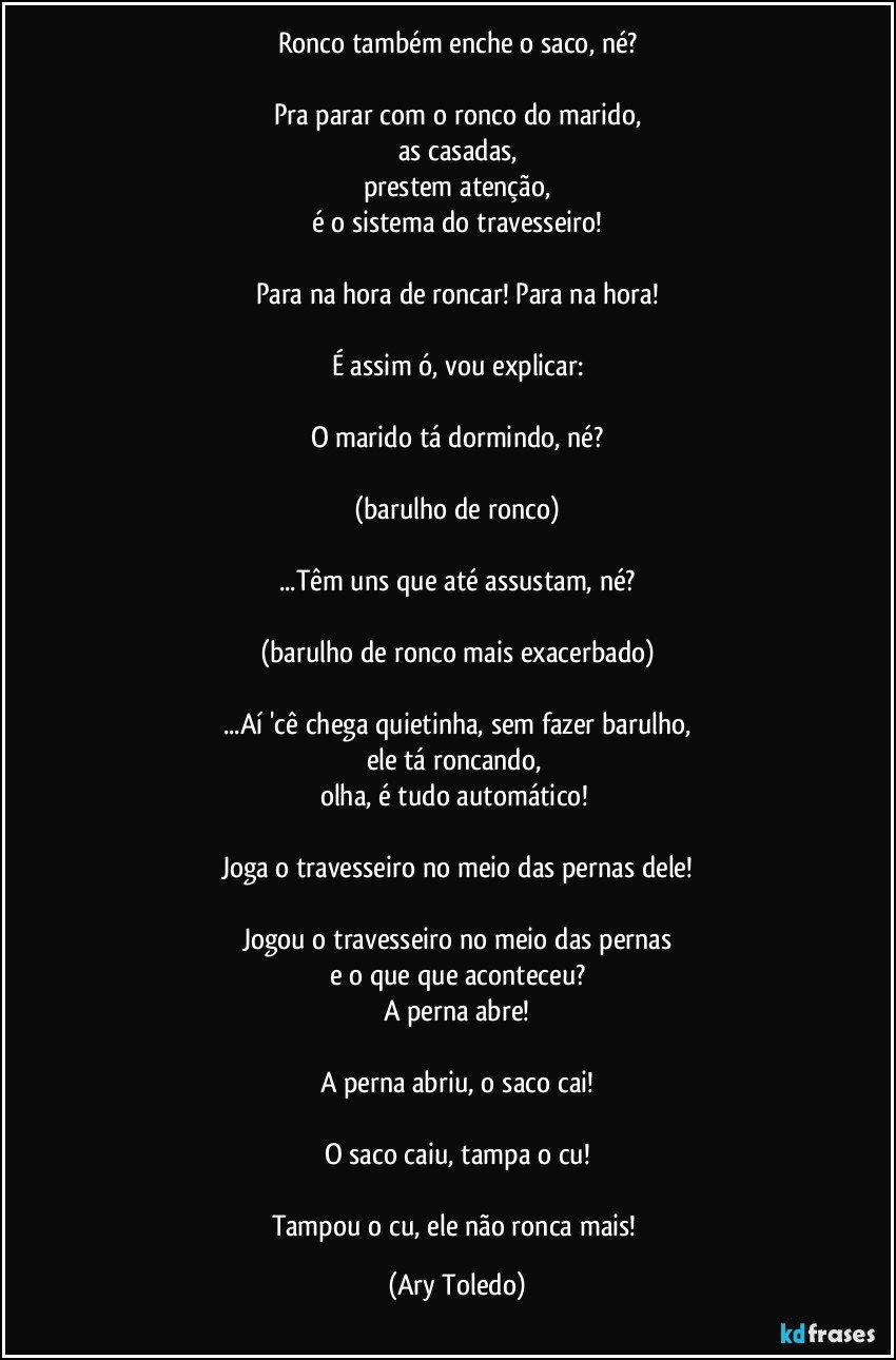 Ronco também enche o saco, né?

Pra parar com o ronco do marido,
as casadas,
prestem atenção,
é o sistema do travesseiro!

Para na hora de roncar! Para na hora!

É assim ó, vou explicar:

O marido tá dormindo, né?

(barulho de ronco)

...Têm uns que até assustam, né?

(barulho de ronco mais exacerbado)

...Aí 'cê chega quietinha, sem fazer barulho,
ele tá roncando, 
olha, é tudo automático! 

Joga o travesseiro no meio das pernas dele!

Jogou o travesseiro no meio das pernas
e o que que aconteceu?
A perna abre!

A perna abriu, o saco cai!

O saco caiu, tampa o cu!

Tampou o cu, ele não ronca mais! (Ary Toledo)