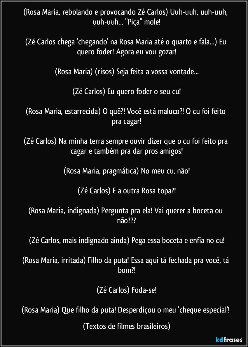 (Rosa Maria, rebolando e provocando Zé Carlos) Uuh-uuh, uuh-uuh, uuh-uuh... "Piça" mole!

(Zé Carlos chega 'chegando' na Rosa Maria até o quarto e fala...) Eu quero foder! Agora eu vou gozar!

(Rosa Maria) (risos) Seja feita a vossa vontade...

(Zé Carlos) Eu quero foder o seu cu!

(Rosa Maria, estarrecida) O quê?! Você está maluco?! O cu foi feito pra cagar!

(Zé Carlos) Na minha terra sempre ouvir dizer que o cu foi feito pra cagar e também pra dar pros amigos!

(Rosa Maria, pragmática) No meu cu, não!

(Zé Carlos) E a outra Rosa topa?!

(Rosa Maria, indignada) Pergunta pra ela! Vai querer a boceta ou não???

(Zé Carlos, mais indignado ainda) Pega essa boceta e enfia no cu!

(Rosa Maria, irritada) Filho da puta! Essa aqui tá fechada pra você, tá bom?!

(Zé Carlos) Foda-se!

(Rosa Maria) Que filho da puta! Desperdiçou o meu 'cheque especial'! (Textos de filmes brasileiros)