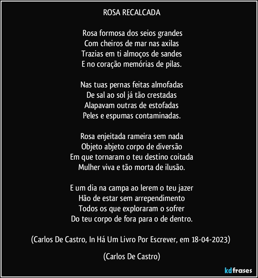 ROSA RECALCADA

⁠Rosa formosa dos seios grandes
Com cheiros de mar nas axilas
Trazias em ti almoços de sandes
E no coração memórias de pilas.

Nas tuas pernas feitas almofadas
De sal ao sol já tão crestadas
Alapavam outras de estofadas
Peles e espumas contaminadas.

Rosa enjeitada rameira sem nada
Objeto abjeto corpo de diversão
Em que tornaram o teu destino coitada
Mulher viva e tão morta de ilusão.

E um dia na campa ao lerem o teu jazer
Hão de estar sem arrependimento
Todos os que exploraram o sofrer
Do teu corpo de fora para o de dentro.

(Carlos De Castro, In Há Um Livro Por Escrever, em 18-04-2023) (Carlos De Castro)