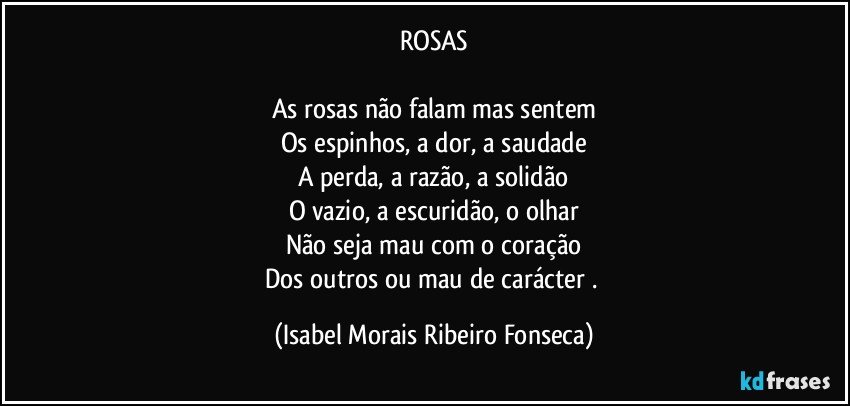 ROSAS

As rosas não falam mas sentem
Os espinhos, a dor, a saudade
A perda, a razão, a solidão
O vazio, a escuridão, o olhar
Não seja mau com o coração
Dos outros ou mau de carácter . (Isabel Morais Ribeiro Fonseca)