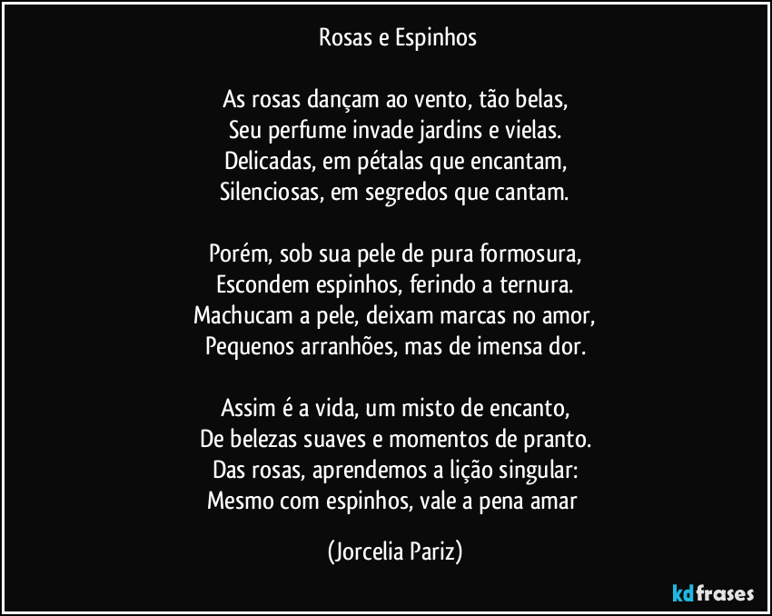 ⁠Rosas e Espinhos

As rosas dançam ao vento, tão belas,
Seu perfume invade jardins e vielas.
Delicadas, em pétalas que encantam,
Silenciosas, em segredos que cantam.

Porém, sob sua pele de pura formosura,
Escondem espinhos, ferindo a ternura.
Machucam a pele, deixam marcas no amor,
Pequenos arranhões, mas de imensa dor.

Assim é a vida, um misto de encanto,
De belezas suaves e momentos de pranto.
Das rosas, aprendemos a lição singular:
Mesmo com espinhos, vale a pena amar (Jorcelia Pariz)