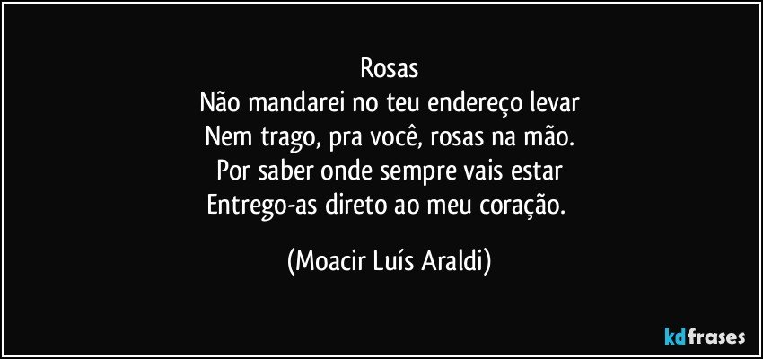 Rosas
Não mandarei no teu endereço levar
Nem trago, pra você, rosas na mão.
Por saber onde sempre vais estar
Entrego-as direto ao meu coração. (Moacir Luís Araldi)