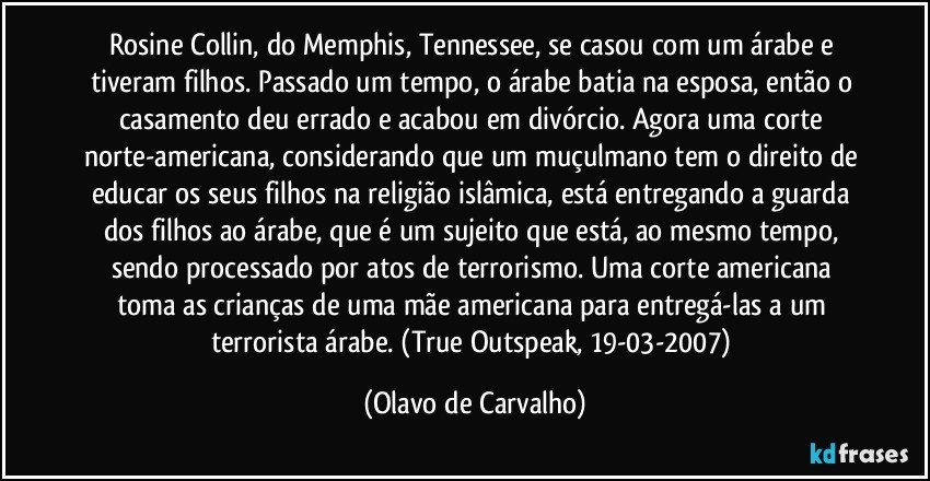 Rosine Collin, do Memphis, Tennessee, se casou com um árabe e tiveram filhos. Passado um tempo, o árabe batia na esposa, então o casamento deu errado e acabou em divórcio. Agora uma corte norte-americana, considerando que um muçulmano tem o direito de educar os seus filhos na religião islâmica, está entregando a guarda dos filhos ao árabe, que é um sujeito que está, ao mesmo tempo, sendo processado por atos de terrorismo. Uma corte americana toma as crianças de uma mãe americana para entregá-las a um terrorista árabe. (True Outspeak, 19-03-2007) (Olavo de Carvalho)