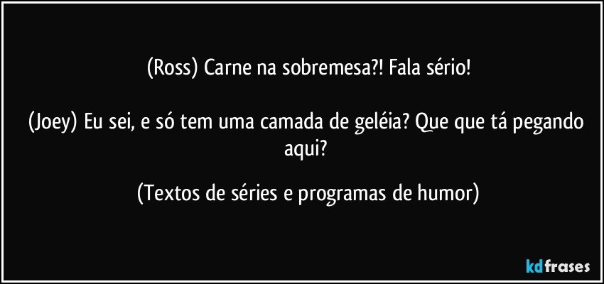 (Ross) Carne na sobremesa?! Fala sério!

(Joey) Eu sei, e só tem uma camada de geléia? Que que tá pegando aqui? (Textos de séries e programas de humor)