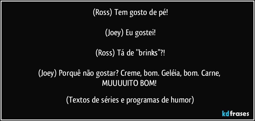 (Ross) Tem gosto de pé!

(Joey) Eu gostei!

(Ross) Tá de ''brinks''?!

(Joey) Porquê não gostar? Creme, bom. Geléia, bom. Carne, MUUUUITO BOM! (Textos de séries e programas de humor)