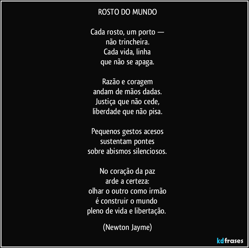 ROSTO DO MUNDO

Cada rosto, um porto —
não trincheira.
Cada vida, linha
que não se apaga.

Razão e coragem
andam de mãos dadas.
Justiça que não cede,
liberdade que não pisa.

Pequenos gestos acesos
sustentam pontes
sobre abismos silenciosos.

No coração da paz
arde a certeza:
olhar o outro como irmão
é construir o mundo 
pleno de vida e libertação. (Newton Jayme)