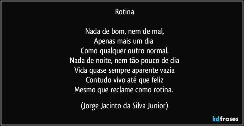 Rotina
 
Nada de bom, nem de mal,
Apenas mais um dia 
Como qualquer outro normal.
Nada de noite, nem tão pouco de dia
Vida quase sempre aparente vazia
Contudo vivo até que feliz
Mesmo que reclame como rotina. (Jorge Jacinto da Silva Junior)