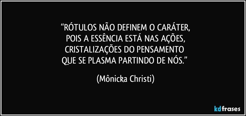 “RÓTULOS NÃO DEFINEM O CARÁTER,
POIS A ESSÊNCIA ESTÁ NAS AÇÕES,
CRISTALIZAÇÕES DO PENSAMENTO 
QUE SE PLASMA PARTINDO DE NÓS.” (Mônicka Christi)