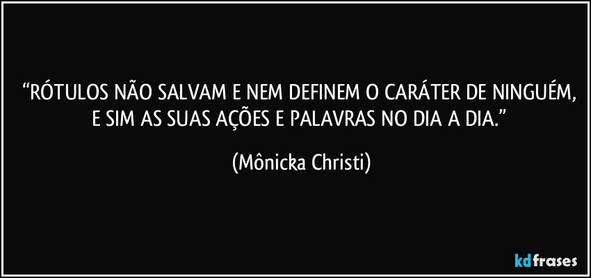 “RÓTULOS NÃO SALVAM E NEM DEFINEM O CARÁTER DE NINGUÉM, E SIM AS SUAS AÇÕES E PALAVRAS NO DIA A DIA.” (Mônicka Christi)