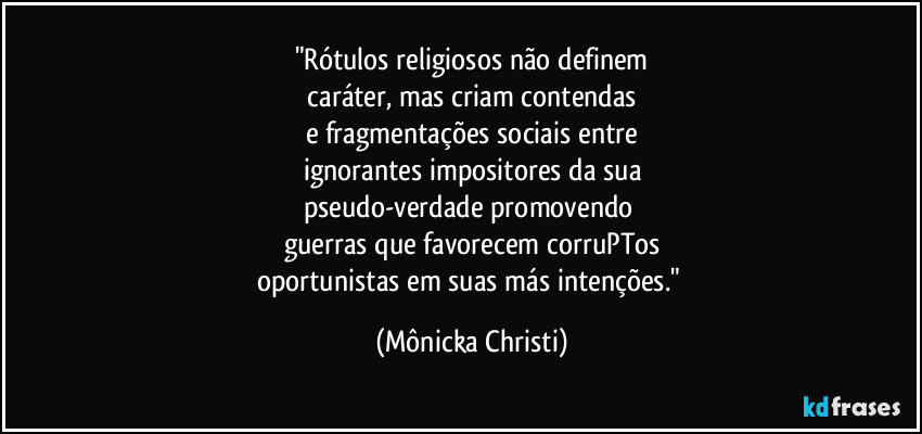 "Rótulos religiosos não definem
 caráter, mas criam contendas 
e fragmentações sociais entre
ignorantes impositores da sua
pseudo-verdade promovendo 
guerras que favorecem corruPTos
oportunistas em suas más intenções." (Mônicka Christi)