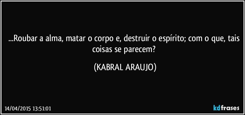 ...Roubar a alma, matar o corpo e, destruir o espírito; com o que, tais coisas se parecem? (KABRAL ARAUJO)