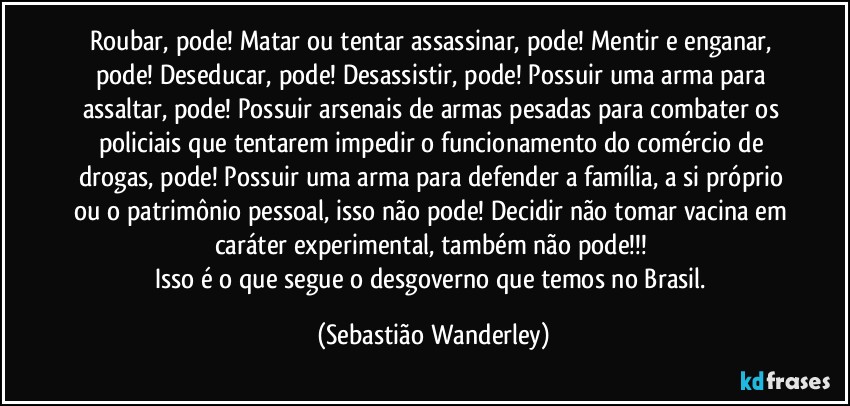 Roubar, pode! Matar ou tentar assassinar, pode! Mentir e enganar, pode! Deseducar, pode! Desassistir, pode! Possuir uma arma para assaltar, pode! Possuir arsenais de armas pesadas para combater os policiais que tentarem impedir o funcionamento do comércio de drogas, pode! Possuir uma arma para defender a família, a si próprio ou o patrimônio pessoal, isso não pode! Decidir não tomar vacina em caráter experimental, também não pode!!! 
Isso é o que segue o desgoverno que temos no Brasil. (Sebastião Wanderley)