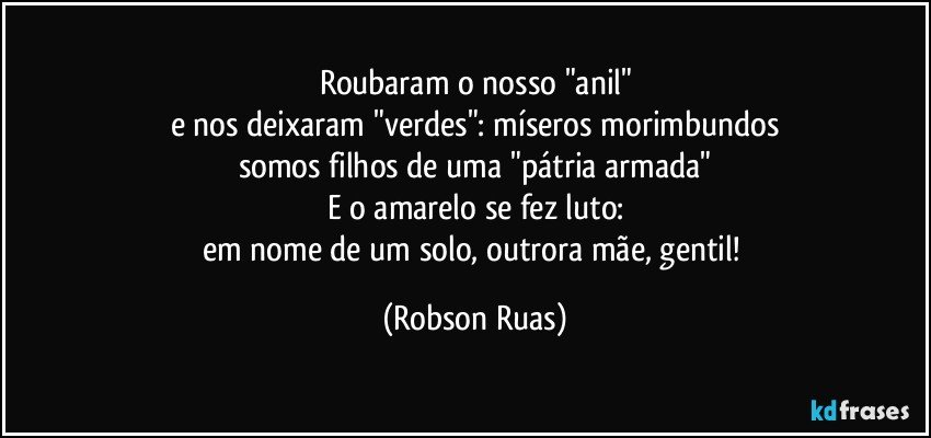 Roubaram o nosso "anil"
e nos deixaram "verdes": míseros morimbundos
somos filhos de uma "pátria armada"
E o amarelo se fez luto:
em nome de um solo, outrora mãe, gentil! (Robson Ruas)