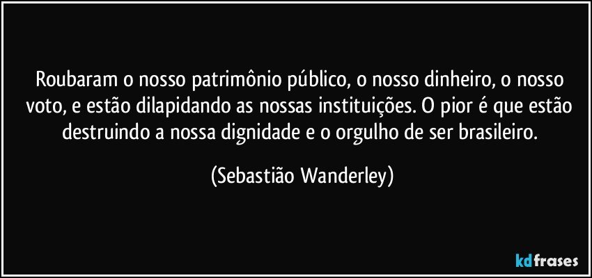 Roubaram o nosso patrimônio público, o nosso dinheiro, o nosso voto, e estão dilapidando as nossas instituições. O pior é que estão destruindo a nossa dignidade e o orgulho de ser brasileiro. (Sebastião Wanderley)