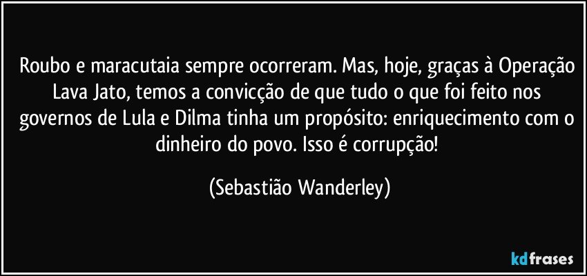 Roubo e maracutaia sempre ocorreram. Mas, hoje, graças à Operação Lava Jato, temos a convicção de que tudo o que foi feito nos governos de Lula e Dilma tinha um propósito: enriquecimento com o dinheiro do povo. Isso é corrupção! (Sebastião Wanderley)