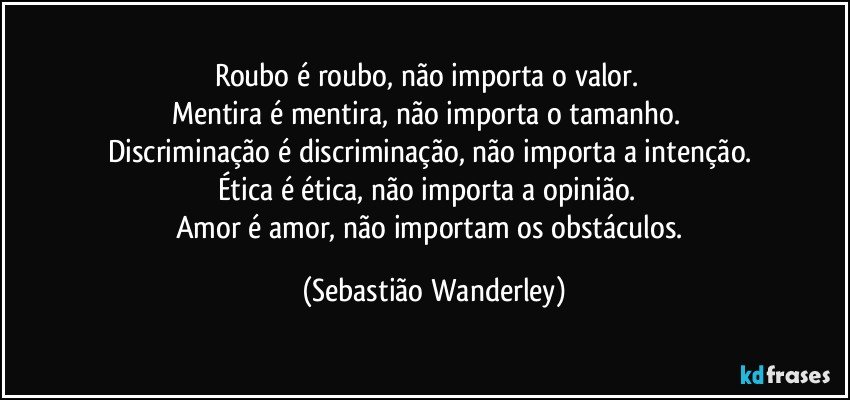 Roubo é roubo, não importa o valor. 
Mentira é mentira, não importa o tamanho. 
Discriminação é discriminação, não importa a intenção.
Ética é ética, não importa a opinião. 
Amor é amor, não importam os obstáculos. (Sebastião Wanderley)