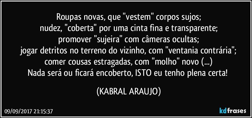 Roupas novas, que "vestem" corpos sujos;
nudez, "coberta" por uma cinta fina e transparente;
promover "sujeira" com câmeras ocultas;
jogar detritos no terreno do vizinho, com "ventania contrária";
comer cousas estragadas, com "molho" novo (...)
Nada será ou ficará encoberto, ISTO eu tenho plena certa! (KABRAL ARAUJO)