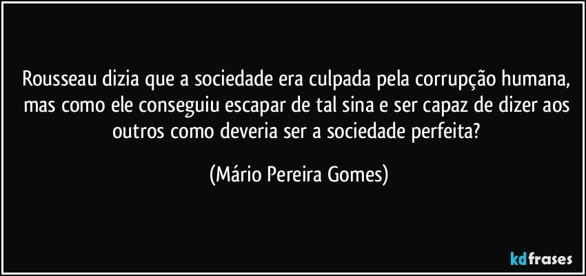 Rousseau dizia que a sociedade era culpada pela corrupção humana, mas como ele conseguiu escapar de tal sina e ser capaz de dizer aos outros como deveria ser a sociedade perfeita? (Mário Pereira Gomes)