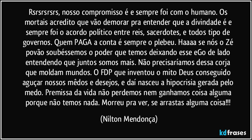 rsrsrsrsrs, nosso compromisso é e sempre foi com o humano. Os mortais acredito que vão demorar pra entender que a divindade é e sempre foi o acordo político entre reis, sacerdotes, e todos tipo de governos. Quem PAGA a conta é sempre o plebeu. Haaaa se nós o Zé povão soubéssemos o poder que temos deixando esse eGo de lado entendendo que juntos somos mais. Não precisaríamos dessa corja que moldam mundos. O FDP que inventou o mito Deus conseguido aguçar nossos mêdos e desejos, e daí nasceu a hipocrisia gerada pelo medo. Premissa da vida não perdemos nem ganhamos coisa alguma porque não temos nada. Morreu pra ver, se arrastas alguma coisa!!! (Nilton Mendonça)