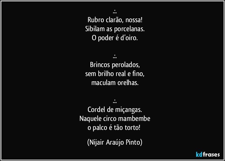 .:.
Rubro clarão, nossa!
Sibilam as porcelanas.
O poder é d’oiro.

.:.
Brincos perolados,
sem brilho real e fino,
maculam orelhas.

.:.
Cordel de miçangas.
Naquele circo mambembe
o palco é tão torto! (Nijair Araújo Pinto)