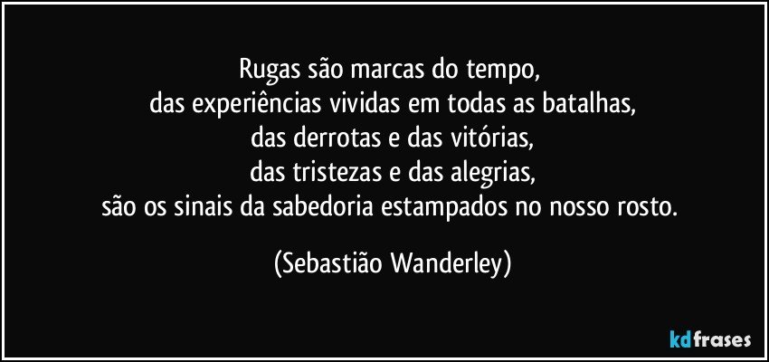 Rugas são marcas do tempo, 
das experiências vividas em todas as batalhas,
das derrotas e das vitórias,
das tristezas e das alegrias,
são os sinais da sabedoria estampados no nosso rosto. (Sebastião Wanderley)