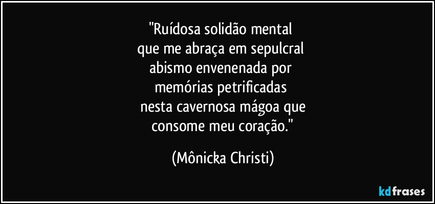 "Ruídosa solidão mental 
que me abraça em sepulcral 
abismo envenenada por 
memórias petrificadas 
nesta cavernosa mágoa que
 consome meu coração." (Mônicka Christi)