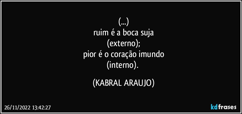 (...)
ruim é a boca suja
(externo);
pior é o coração imundo
(interno). (KABRAL ARAUJO)