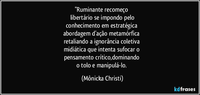 "Ruminante recomeço 
libertário se impondo pelo
conhecimento em estratégica 
abordagem d'ação metamórfica 
retaliando a ignorância coletiva 
midiática que intenta sufocar o 
pensamento crítico,dominando 
o tolo e manipulá-lo. (Mônicka Christi)