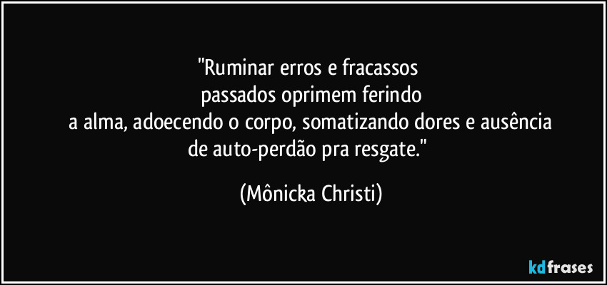 "Ruminar erros e fracassos
passados oprimem ferindo
a alma, adoecendo o corpo, somatizando dores e ausência
de auto-perdão pra resgate." (Mônicka Christi)
