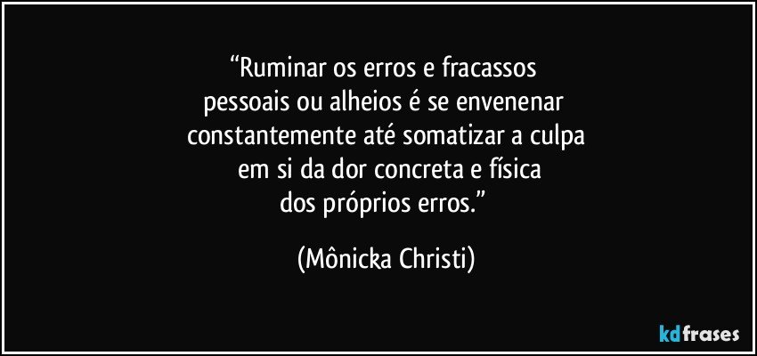 “Ruminar os erros e fracassos 
pessoais ou alheios é se envenenar 
constantemente até somatizar a culpa
 em si da dor concreta e física
dos próprios erros.” (Mônicka Christi)