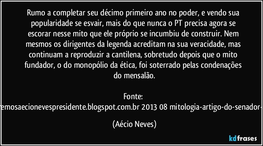 Rumo a completar seu décimo primeiro ano no poder, e vendo sua popularidade se esvair, mais do que nunca o PT precisa agora se escorar nesse mito que ele próprio se incumbiu de construir. Nem mesmos os dirigentes da legenda acreditam na sua veracidade, mas continuam a reproduzir a cantilena, sobretudo depois que o mito fundador, o do monopólio da ética, foi soterrado pelas condenações do mensalão.

Fonte: http://www.queremosaecionevespresidente.blogspot.com.br/2013/08/mitologia-artigo-do-senador-aecio-neves.html (Aécio Neves)