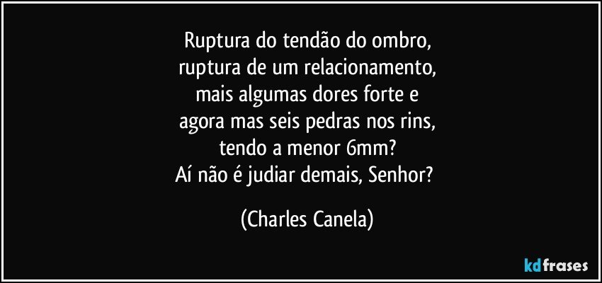 Ruptura do tendão do ombro,
ruptura de um relacionamento,
mais algumas dores forte e
agora mas seis pedras nos rins,
tendo a menor 6mm?
Aí não é judiar demais, Senhor? (Charles Canela)