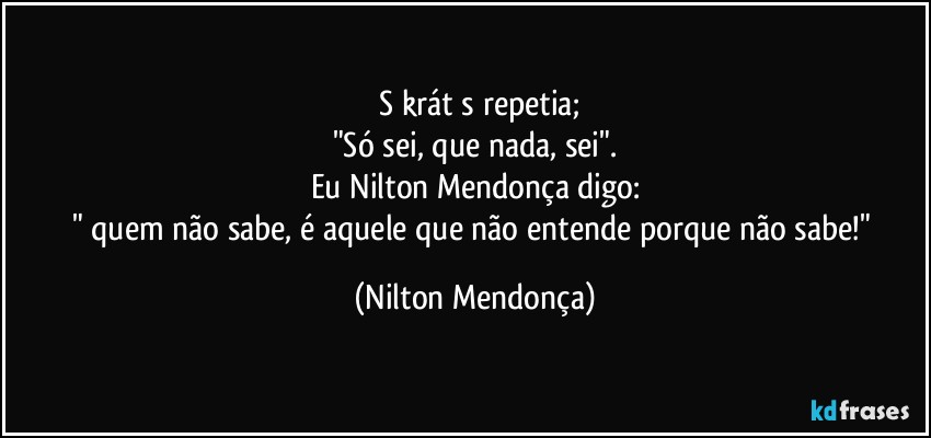 ⁠Sōkrátēs repetia;
"Só sei, que nada, sei".
Eu Nilton Mendonça digo:
" quem não sabe, é aquele que não entende porque não sabe!" (Nilton Mendonça)