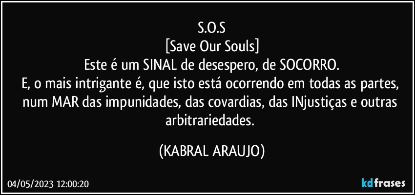 S.O.S
[Save Our Souls]
Este é um SINAL de desespero, de SOCORRO.
E, o mais intrigante é, que isto está ocorrendo em todas as partes, num MAR das impunidades, das covardias, das INjustiças e outras arbitrariedades. (KABRAL ARAUJO)