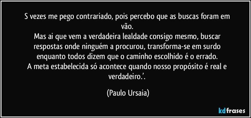 s vezes me pego contrariado, pois percebo que as buscas foram em vão. 
Mas ai que vem a verdadeira lealdade consigo mesmo, buscar respostas onde ninguém a procurou, transforma-se em surdo enquanto todos dizem que o caminho escolhido é o errado. 
A meta estabelecida só acontece quando nosso propósito é real e verdadeiro.’. (Paulo Ursaia)