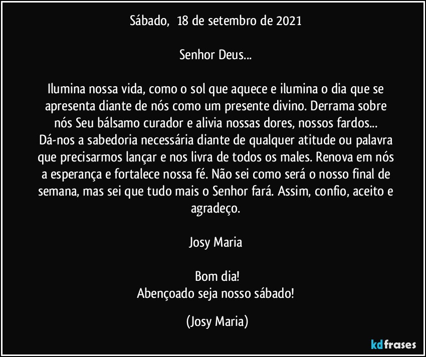 Sábado,  18 de setembro de 2021 

Senhor Deus... 

Ilumina nossa vida, como o sol que aquece e ilumina o dia que se apresenta diante de nós como um presente divino. Derrama sobre nós Seu bálsamo curador e alivia nossas dores, nossos fardos... Dá-nos a sabedoria necessária diante de qualquer atitude ou palavra que precisarmos lançar e nos livra de todos os males. Renova em nós a esperança e fortalece nossa fé. Não sei como será o nosso final de semana, mas sei que tudo mais o Senhor fará. Assim, confio, aceito e agradeço. 

Josy Maria 

Bom dia!
Abençoado seja nosso sábado! (Josy Maria)