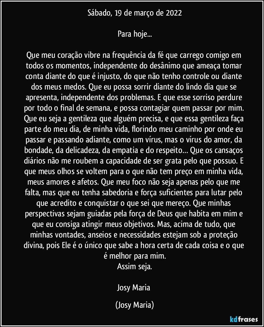Sábado, 19 de março de 2022

Para hoje...

Que meu coração vibre na frequência da fé que carrego comigo em todos os momentos, independente do desânimo que ameaça tomar conta diante do que é injusto, do que não tenho controle ou diante dos meus medos. Que eu possa sorrir diante do lindo dia que se apresenta, independente dos problemas. E que esse sorriso perdure por todo o final de semana, e possa contagiar quem passar por mim. Que eu seja a gentileza que alguém precisa, e que essa gentileza faça parte do meu dia, de minha vida, florindo meu caminho por onde eu passar e passando adiante, como um vírus, mas o vírus do amor, da bondade, da delicadeza, da empatia e do respeito… Que os cansaços diários não me roubem a capacidade de ser grata pelo que possuo. E que meus olhos se voltem para o que não tem preço em minha vida, meus amores e afetos. Que meu foco não seja apenas pelo que me falta, mas que eu tenha sabedoria e força suficientes para lutar pelo que acredito e conquistar o que sei que mereço. Que minhas perspectivas sejam guiadas pela força de Deus que habita em mim e que eu consiga atingir meus objetivos. Mas, acima de tudo, que minhas vontades, anseios e necessidades estejam sob a proteção divina, pois Ele é o único que sabe a hora certa de cada coisa e o que é melhor para mim.
Assim seja.

Josy Maria (Josy Maria)