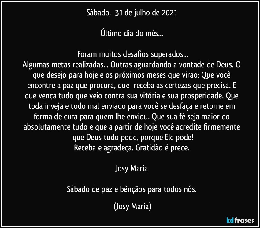 Sábado,  31 de julho de 2021 

Último dia do mês... 

Foram muitos desafios superados...
Algumas metas realizadas... Outras aguardando a vontade de Deus. O que desejo para hoje e os próximos meses que virão: Que você encontre a paz que procura, que  receba as certezas que precisa. E que vença tudo que veio contra sua vitória e sua prosperidade. Que toda inveja e todo mal enviado para você se desfaça e retorne em forma de cura para quem lhe enviou. Que sua fé seja maior do absolutamente tudo e que a partir de hoje você acredite firmemente que Deus tudo pode, porque Ele pode!
Receba e agradeça. Gratidão é prece. 

Josy Maria 

Sábado de paz e bênçãos para todos nós. (Josy Maria)