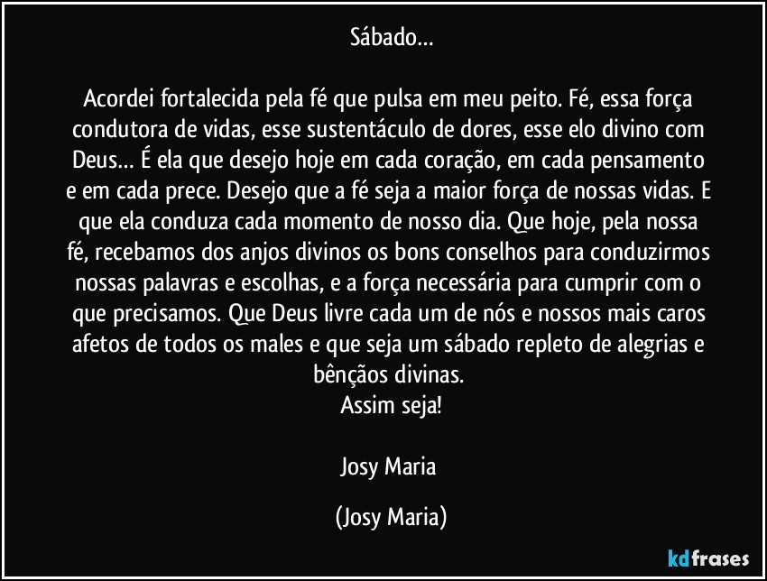 Sábado…

Acordei fortalecida pela fé que pulsa em meu peito. Fé, essa força condutora de vidas, esse sustentáculo de dores, esse elo divino com Deus… É ela que desejo hoje em cada coração, em cada pensamento e em cada prece. Desejo que a fé seja a maior força de nossas vidas. E que ela conduza cada momento de nosso dia. Que hoje, pela nossa fé, recebamos dos anjos divinos os bons conselhos para conduzirmos nossas palavras e escolhas, e a força necessária para cumprir com o que precisamos. Que Deus livre cada um de nós e nossos  mais caros afetos de todos os males e que seja um sábado repleto de alegrias e bênçãos divinas. 
Assim seja!

Josy Maria (Josy Maria)