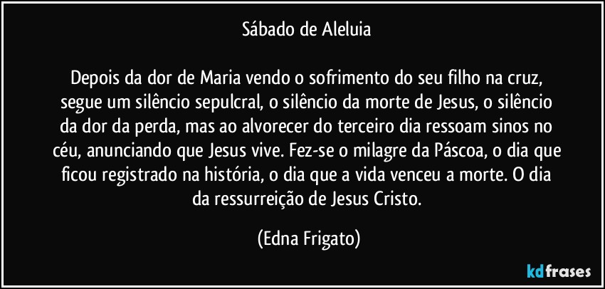 Sábado de Aleluia 

Depois da dor de Maria vendo o sofrimento do seu filho na cruz, segue um silêncio sepulcral, o silêncio da morte de Jesus, o silêncio da dor da perda, mas ao alvorecer do terceiro dia ressoam sinos no céu, anunciando que Jesus vive. Fez-se o milagre da Páscoa, o dia que ficou registrado na história, o dia que a vida venceu a morte. O dia da ressurreição de Jesus Cristo. (Edna Frigato)